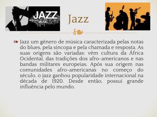 ❧
❧ Jazz um género de música caracterizada pelas notas
do blues, pela síncopa e pela chamada e resposta. As
suas origens são variadas: vêm cultura da África
Ocidental, das tradições dos afro-americanos e nas
bandas militares europeias. Após sua origem nas
comunidades afro-americanas no começo do
século, o jazz ganhou popularidade internacional na
década de 1920. Desde então, possui grande
influência pelo mundo.
Jazz
 