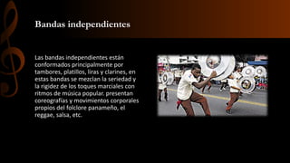 Bandas independientes
Las bandas independientes están
conformados principalmente por
tambores, platillos, liras y clarines, en
estas bandas se mezclan la seriedad y
la rigidez de los toques marciales con
ritmos de música popular. presentan
coreografías y movimientos corporales
propios del folclore panameño, el
reggae, salsa, etc.
 