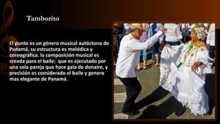 Tamborito
El punto es un género musical autóctono de
Panamá, su estructura es melódica y
coreográfica. la composición musical es
creada para el baile; que es ejecutado por
una sola pareja que hace gala de donaire, y
precisión es considerado el baile y genero
mas elegante de Panamá.
 