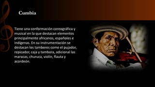 Cumbia
Tiene una conformación coreográfica y
musical en la que destacan elementos
principalmente africanos, españoles e
indígenas. En su instrumentación se
destacan los tambores come el pujador,
repicador, caja y tambora, adicional las
maracas, churuca, violín, flauta y
acordeón.
 
