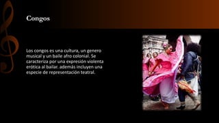 Congos
Los congos es una cultura, un genero
musical y un baile afro colonial. Se
caracteriza por una expresión violenta
erótica al bailar. además incluyen una
especie de representación teatral.
 