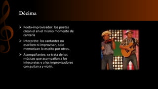 Décima
 Poeta-improvisador: los poetas
crean el en el mismo momento de
cantarla
 Interprete: los cantantes no
escriben ni improvisan, solo
memorizan lo escrito por otros.
 Acompañantes: se trata de los
músicos que acompañan a los
interpretes y a los improvisadores
con guitarra y violín.
 