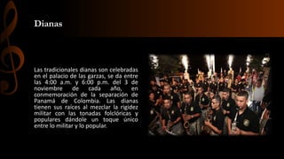 Dianas
Las tradicionales dianas son celebradas
en el palacio de las garzas, se da entre
las 4:00 a.m. y 6:00 p.m. del 3 de
noviembre de cada año, en
conmemoración de la separación de
Panamá de Colombia. Las dianas
tienen sus raíces al mezclar la rigidez
militar con las tonadas folclóricas y
populares dándole un toque único
entre lo militar y lo popular.
 