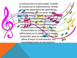 La música tiene un gran poder. Cuando 
se vincula con el subconsciente brinda 
una grata experiencia de aprendizaje, 
hay personas que sin tener ningún 
estudio de música toman un instrumento 
y con gran facilidad comienzan a tocarlo. 
En cambio otras personas con profundos 
estudios musicales, encuentran gran 
dificultad para interpretar la música. 
Tienen todos los conceptos, reglas, 
definiciones en la cabeza, en la mente 
consciente, pero su subconsciente no 
aflora al tocar su instrumento. Son 
musicólogos pero no son músicos. 
 