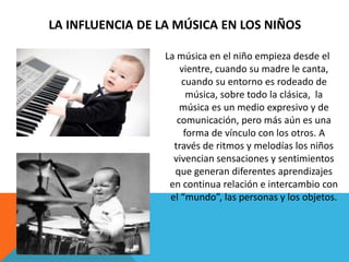 LA INFLUENCIA DE LA MÚSICA EN LOS NIÑOS 
La música en el niño empieza desde el 
vientre, cuando su madre le canta, 
cuando su entorno es rodeado de 
música, sobre todo la clásica, la 
música es un medio expresivo y de 
comunicación, pero más aún es una 
forma de vínculo con los otros. A 
través de ritmos y melodías los niños 
vivencian sensaciones y sentimientos 
que generan diferentes aprendizajes 
en continua relación e intercambio con 
el “mundo”, las personas y los objetos. 
 