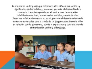 La música es un lenguaje que introduce a los niños a los sonidos y 
significados de las palabras, y a su vez permite el desarrollo de la 
memoria. La música puede ser el motor para desempeñar 
habilidades motrices, intelectuales, sociales, y emocionales. 
Escuchar música adecuada a su edad, permite el descubrimiento de 
estructuras verbales que, a través de un juego espontáneo del niño 
en relación con lo que suena, puede ir explorando y consolidando la 
comunicación verbal y el lenguaje. 
 