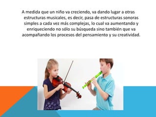 A medida que un niño va creciendo, va dando lugar a otras 
estructuras musicales, es decir, pasa de estructuras sonoras 
simples a cada vez más complejas, lo cual va aumentando y 
enriqueciendo no sólo su búsqueda sino también que va 
acompañando los procesos del pensamiento y su creatividad. 
 