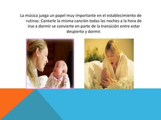 La música juega un papel muy importante en el establecimiento de 
rutinas. Cantarle la misma canción todas las noches a la hora de 
irse a dormir se convierte en parte de la transición entre estar 
despierto y dormir. 
 