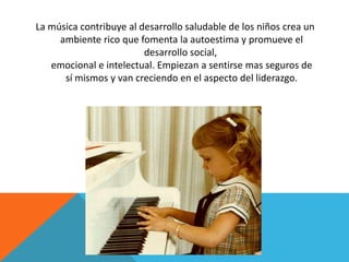 La música contribuye al desarrollo saludable de los niños crea un 
ambiente rico que fomenta la autoestima y promueve el 
desarrollo social, 
emocional e intelectual. Empiezan a sentirse mas seguros de 
sí mismos y van creciendo en el aspecto del liderazgo. 
 