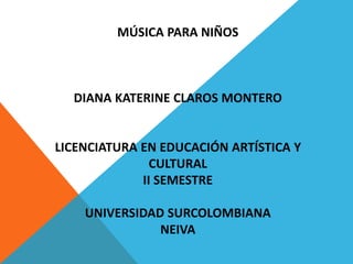 MÚSICA PARA NIÑOS 
DIANA KATERINE CLAROS MONTERO 
LICENCIATURA EN EDUCACIÓN ARTÍSTICA Y 
CULTURAL 
II SEMESTRE 
UNIVERSIDAD SURCOLOMBIANA 
NEIVA 

