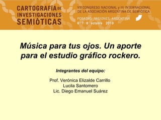 Música para tus ojos. Un aporte
para el estudio gráfico rockero.
Integrantes del equipo:
Prof. Verónica Elizalde Carrillo
Lucila Santomero
Lic. Diego Emanuel Suárez
 