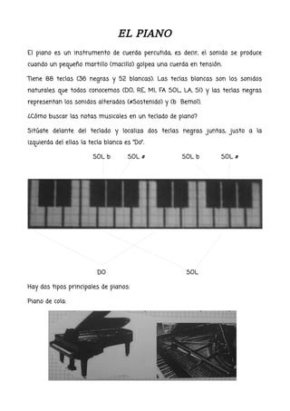 EL PIANO
El piano es un instrumento de cuerda percutida, es decir, el sonido se produce
cuando un pequeño martillo (macillo) golpea una cuerda en tensión.
Tiene 88 teclas (36 negras y 52 blancas). Las teclas blancas son los sonidos
naturales que todos conocemos (DO, RE, MI, FA SOL, LA, SI) y las teclas negras
representan los sonidos alterados (#Sostenido) y (b Bemol).
¿Cómo buscar las notas musicales en un teclado de piano?
Sitúate delante del teclado y localiza dos teclas negras juntas, justo a la
izquierda del ellas la tecla blanca es “Do”.
SOL b SOL # SOL b SOL #
DO SOL
Hay dos tipos principales de pianos:
Piano de cola:
 