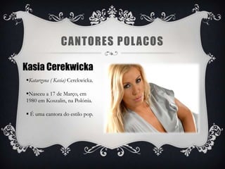 CANTORES POL ACOS

Kasia Cerekwicka
Katarzyna ( Kasia) Cerekwicka.

Nasceu a 17 de Março, em
1980 em Koszalin, na Polónia.

 É uma cantora do estilo pop.
 
