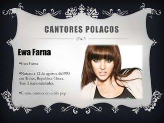 CANTORES POL ACOS

Ewa Farna
Ewa Farna

Nasceu a 12 de agosto, de1993
em Trinec, Republica Checa.
Tem 2 nacionalidades.

É uma cantora do estilo pop.
 