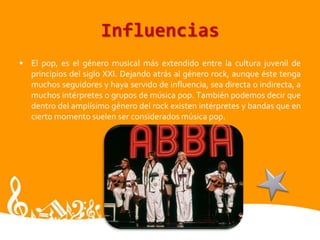 InfluenciasEl pop, es el género musical más extendido entre la cultura juvenil de principios del siglo XXI. Dejando atrás al género rock, aunque éste tenga muchos seguidores y haya servido de influencia, sea directa o indirecta, a muchos intérpretes o grupos de música pop. También podemos decir que dentro del amplísimo género del rock existen intérpretes y bandas que en cierto momento suelen ser considerados música pop.