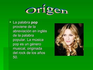 La palabra  pop  proviene de la abreviación en inglés de la palabra popular. La música pop es un género musical, originada del rock de los años 50. Orígen 