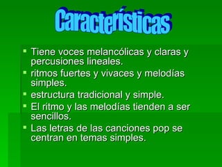 Tiene voces melancólicas y claras y percusiones lineales. ritmos fuertes y vivaces y melodías simples. estructura tradicional y simple. El ritmo y las melodías tienden a ser sencillos. Las letras de las canciones pop se centran en temas simples. Características 