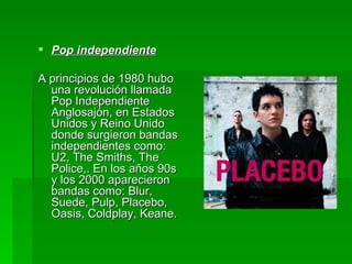 Pop independiente   A principios de 1980 hubo una revolución llamada Pop Independiente Anglosajón, en Estados Unidos y Reino Unido donde surgieron bandas independientes como: U2, The Smiths, The Police,. En los años 90s y los 2000 aparecieron bandas como: Blur, Suede, Pulp, Placebo, Oasis, Coldplay, Keane.  