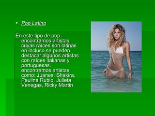 Pop Latino En este tipo de pop encontramos artistas cuyas raíces son latinas en incluso se pueden destacar algunos artistas con raíces italianas y portuguesas. encontramos artistas como: Juanes, Shakira, Paulina Rubio, Julieta Venegas, Ricky Martin  