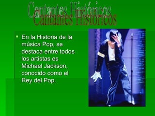En la Historia de la música Pop, se destaca entre todos los artistas es Michael Jackson, conocido como el Rey del Pop. Cantantes Históricos 