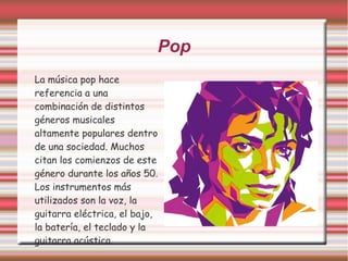 Pop 
La música pop hace 
referencia a una 
combinación de distintos 
géneros musicales 
altamente populares dentro 
de una sociedad. Muchos 
citan los comienzos de este 
género durante los años 50. 
Los instrumentos más 
utilizados son la voz, la 
guitarra eléctrica, el bajo, 
la batería, el teclado y la 
guitarra acústica. 
 