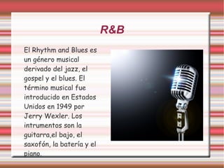 R&B 
El Rhythm and Blues es 
un género musical 
derivado del jazz, el 
gospel y el blues. El 
término musical fue 
introducido en Estados 
Unidos en 1949 por 
Jerry Wexler. Los 
intrumentos son la 
guitarra,el bajo, el 
saxofón, la batería y el 
piano. 
 