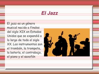 El Jazz 
El jazz es un género 
musical nacido a finales 
del siglo XIX en Estados 
Unidos que se expandió a 
lo largo de todo el siglo 
XX. Los instrumentos son 
el trombón, la trompeta, 
la batería, el contrabajo, 
el piano y el saxofón 
 