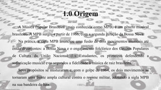 1.0 Origem
A Música Popular Brasileira (mais conhecida como MPB) é um gênero musical
brasileiro. A MPB surgiu a partir de 1966, com a segunda geração da Bossa Nova.
Na prática, a sigla MPB anunciou uma fusão de dois movimentos musicais até
então divergentes: a Bossa Nova e o engajamento folclórico dos Centros Populares
de Cultura da União Nacional dos Estudantes, os primeiros defendendo a
sofisticação musical e os segundos a fidelidade à música de raiz brasileira.
Seus propósitos se misturaram e, com o golpe de 1964, os dois movimentos se
tornaram uma frente ampla cultural contra o regime militar, adotando a sigla MPB
na sua bandeira de luta.
 
