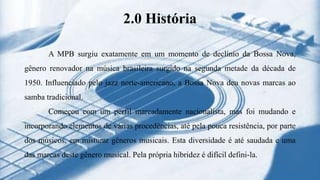 2.0 História
A MPB surgiu exatamente em um momento de declínio da Bossa Nova,
gênero renovador na música brasileira surgido na segunda metade da década de
1950. Influenciado pelo jazz norte-americano, a Bossa Nova deu novas marcas ao
samba tradicional.
Começou com um perfil marcadamente nacionalista, mas foi mudando e
incorporando elementos de várias procedências, até pela pouca resistência, por parte
dos músicos, em misturar gêneros musicais. Esta diversidade é até saudada e uma
das marcas deste gênero musical. Pela própria hibridez é difícil defini-la.
 
