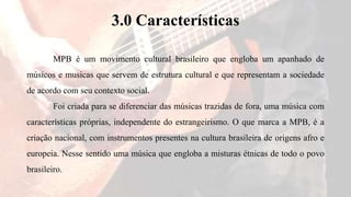 3.0 Características
MPB é um movimento cultural brasileiro que engloba um apanhado de
músicos e musicas que servem de estrutura cultural e que representam a sociedade
de acordo com seu contexto social.
Foi criada para se diferenciar das músicas trazidas de fora, uma música com
características próprias, independente do estrangeirismo. O que marca a MPB, é a
criação nacional, com instrumentos presentes na cultura brasileira de origens afro e
europeia. Nesse sentido uma música que engloba a misturas étnicas de todo o povo
brasileiro.
 