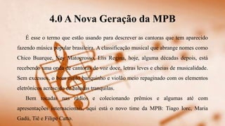 4.0 A Nova Geração da MPB
É esse o termo que estão usando para descrever as cantoras que tem aparecido
fazendo música popular brasileira. A classificação musical que abrange nomes como
Chico Buarque, Ney Matogrosso, Elis Regina, hoje, alguma décadas depois, está
recebendo uma onda de cantoras de voz doce, letras leves e cheias de musicalidade.
Sem excessos, o bom estilo banquinho e violão meio repaginado com os elementos
eletrônicos acrescido de baladas tranquilas.
Bem tocadas nas rádios e colecionando prêmios e algumas até com
apresentações internacionais, aqui está o novo time da MPB: Tiago Iorc, Maria
Gadú, Tiê e Filipe Catto.
 