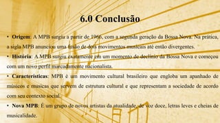 6.0 Conclusão
• Origem: A MPB surgiu a partir de 1966, com a segunda geração da Bossa Nova. Na prática,
a sigla MPB anunciou uma fusão de dois movimentos musicais até então divergentes.
• História: A MPB surgiu exatamente em um momento de declínio da Bossa Nova e começou
com um novo perfil marcadamente nacionalista.
• Características: MPB é um movimento cultural brasileiro que engloba um apanhado de
músicos e musicas que servem de estrutura cultural e que representam a sociedade de acordo
com seu contexto social.
• Nova MPB: É um grupo de novos artistas da atualidade, de voz doce, letras leves e cheias de
musicalidade.
 