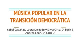 MÚSICA POPULAR EN LA
TRANSICIÓN DEMOCRÁTICA
Isabel Cabañas, Laura Delgado y Silvia Ortiz, 2º bach B
Andrea León, 2º bach D
 