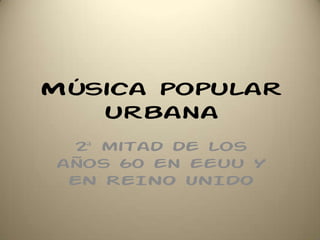Música popular
urbana
2ª mitad de los
años 60 en eeuu Y
EN REINO UNIDO
 