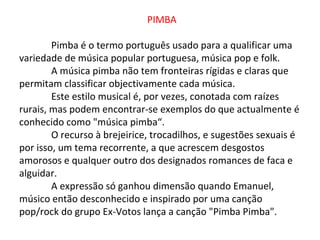 PIMBA

        Pimba é o termo português usado para a qualificar uma
variedade de música popular portuguesa, música pop e folk.
        A música pimba não tem fronteiras rígidas e claras que
permitam classificar objectivamente cada música.
        Este estilo musical é, por vezes, conotada com raízes
rurais, mas podem encontrar-se exemplos do que actualmente é
conhecido como "música pimba“.
        O recurso à brejeirice, trocadilhos, e sugestões sexuais é
por isso, um tema recorrente, a que acrescem desgostos
amorosos e qualquer outro dos designados romances de faca e
alguidar.
        A expressão só ganhou dimensão quando Emanuel,
músico então desconhecido e inspirado por uma canção
pop/rock do grupo Ex-Votos lança a canção "Pimba Pimba".
 