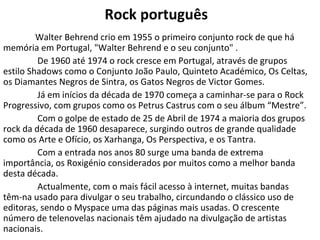 Rock português
         Walter Behrend crio em 1955 o primeiro conjunto rock de que há
memória em Portugal, "Walter Behrend e o seu conjunto" .
         De 1960 até 1974 o rock cresce em Portugal, através de grupos
estilo Shadows como o Conjunto João Paulo, Quinteto Académico, Os Celtas,
os Diamantes Negros de Sintra, os Gatos Negros de Victor Gomes.
         Já em inícios da década de 1970 começa a caminhar-se para o Rock
Progressivo, com grupos como os Petrus Castrus com o seu álbum “Mestre”.
         Com o golpe de estado de 25 de Abril de 1974 a maioria dos grupos
rock da década de 1960 desaparece, surgindo outros de grande qualidade
como os Arte e Ofício, os Xarhanga, Os Perspectiva, e os Tantra.
         Com a entrada nos anos 80 surge uma banda de extrema
importância, os Roxigénio considerados por muitos como a melhor banda
desta década.
         Actualmente, com o mais fácil acesso à internet, muitas bandas
têm-na usado para divulgar o seu trabalho, circundando o clássico uso de
editoras, sendo o Myspace uma das páginas mais usadas. O crescente
número de telenovelas nacionais têm ajudado na divulgação de artistas
nacionais.
 