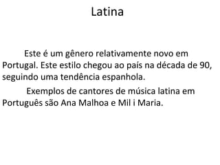 Latina


     Este é um gênero relativamente novo em
Portugal. Este estilo chegou ao país na década de 90,
seguindo uma tendência espanhola.
      Exemplos de cantores de música latina em
Português são Ana Malhoa e Mil i Maria.
 