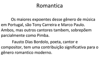 Romantica

      Os maiores expoentes desse gênero de música
em Portugal, são Tony Carreira e Marco Paulo.
Ambos, mas outros cantores tambem, sobrepõem
parcialmente como Pimba.
      Fausto Dias Bordolo, poeta, cantor e
compositor, tem uma contribuição significativa para o
gênero romantico moderno.
 