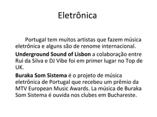 Eletrônica

    Portugal tem muitos artistas que fazem música
eletrônica e alguns são de renome internacional.
Underground Sound of Lisbon a colaboração entre
Rui da Silva e DJ Vibe foi em primer lugar no Top de
UK.
Buraka Som Sistema é o projeto de música
eletrônica de Portugal que recebeu um prêmio da
MTV European Music Awards. La música de Buraka
Som Sistema é ouvida nos clubes em Buchareste.
 