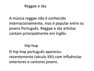 Reggae e ska

A música reggae não é conhecido
internacionalmente, mas é popular entre os
jovens Português. Reggae e ska artistas
cantam principalmente em Inglês.

         Hip-hop
El hip-hop português apareceu
recentemente (século XXI) com influências
exteriores e cantores jovens.
 