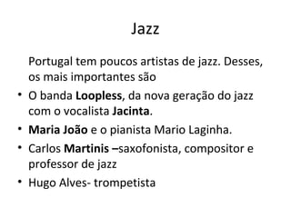 Jazz
    Portugal tem poucos artistas de jazz. Desses,
    os mais importantes são
•   O banda Loopless, da nova geração do jazz
    com o vocalista Jacinta.
•   Maria João e o pianista Mario Laginha.
•   Carlos Martinis –saxofonista, compositor e
    professor de jazz
•   Hugo Alves- trompetista
 