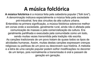 A música folclórica
A música folclórica é a música feita pela sabedoria popular ("folk lore").
 A denominaçāo indicava especialmente a música feita pela sociedade
          pré-industrial, fora dos circuitos da alta cultura urbana.
Entendida na primera significaçāo, a música folclórica sobrevive melhor
em zonas onde a sociedade, geralmente rural, ainda não é afetada pela
     comunicação de massas e pela comercialização da cultura. Era
  geralmente partilhada e executada pela comunidade como um todo,
        sendo muitas vezes transmitida pela tradição não escrita.
 As canções tradicionais de um povo tratam de quase todos os tipos de
atividades humanas. Assim, muitas destas canções expressam crenças
religiosas ou políticas de um povo ou descrevem sua história. A melodia
e a letra de uma canção popular podem sofrer modificações no decorrer
   de um tempo, pois normalmente a transmissão é oral e passam de
                            geração em geração.
 