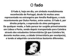O fado
       O Fado é, hoje em dia, um símbolo mundialmente
      reconhecido de Portugal, desde há muitos anos
 representado no estrangeiro por Amália Rodrigues, e mais
recentemente por Dulce Pontes, entre outros. O Fado é, por
      direito próprio, a expressăo da alma portuguesa
De qualquer modo, o fado parece ter surgido primeiramente
em Lisboa e Porto, sendo depois transportado para Coimbra
 através dos estudantes Universitários (já que Coimbra foi,
durante muitos anos, a cidade Universitária por excelęncia),
  e tendo aí adquirido características bastante diferentes.
 