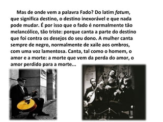 Mas de onde vem a palavra Fado? Do latim fatum,
que significa destino, o destino inexorável e que nada
pode mudar. É por isso que o fado é normalmente tăo
melancólico, tăo triste: porque canta a parte do destino
que foi contra os desejos do seu dono. A mulher canta
sempre de negro, normalmente de xaile aos ombros,
com uma voz lamentosa. Canta, tal como o homem, o
amor e a morte: a morte que vem da perda do amor, o
amor perdido para a morte...
 