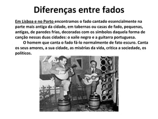 Diferenças entre fados
Em Lisboa e no Porto encontramos o fado cantado essencialmente na
parte mais antiga da cidade, em tabernas ou casas de fado, pequenas,
antigas, de paredes frias, decoradas com os símbolos daquela forma de
cançăo nessas duas cidades: o xaile negro e a guitarra portuguesa.
     O homem que canta o fado fá-lo normalmente de fato escuro. Canta
os seus amores, a sua cidade, as misérias da vida, critica a sociedade, os
políticos.
 