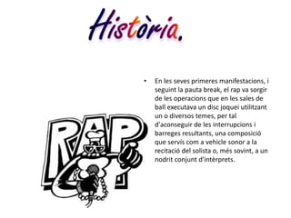 •   En les seves primeres manifestacions, i
    seguint la pauta break, el rap va sorgir
    de les operacions que en les sales de
    ball executava un disc joquei utilitzant
    un o diversos temes, per tal
    d'aconseguir de les interrupcions i
    barreges resultants, una composició
    que servís com a vehicle sonor a la
    recitació del solista o, més sovint, a un
    nodrit conjunt d'intèrprets.
 