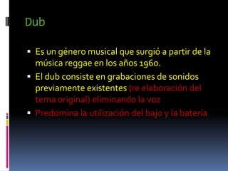 Dub

 Es un género musical que surgió a partir de la
  música reggae en los años 1960.
 El dub consiste en grabaciones de sonidos
  previamente existentes (re elaboración del
  tema original) eliminando la voz
 Predomina la utilización del bajo y la batería
 