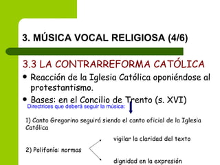 3. MÚSICA VOCAL RELIGIOSA (4/6) 3.3 LA CONTRARREFORMA CATÓLICA Reacción de la Iglesia Católica oponiéndose al protestantismo. Bases: en el Concilio de Trento (s. XVI) Directrices que deberá seguir la música: 1) Canto Gregorino seguirá siendo el canto oficial de la Iglesia Católica   vigilar la claridad del texto 2) Polifonía: normas  dignidad en la expresión 