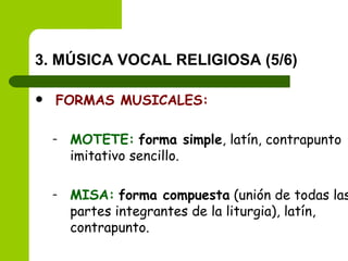 3. MÚSICA VOCAL RELIGIOSA (5/6) FORMAS MUSICALES: MOTETE:   forma simple , latín, contrapunto imitativo sencillo. MISA:   forma compuesta  (unión de todas las partes integrantes de la liturgia), latín, contrapunto. 