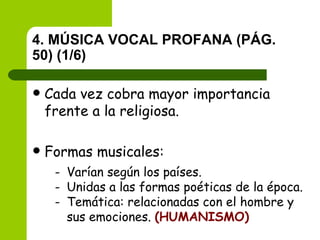4. MÚSICA VOCAL PROFANA (PÁG. 50) (1/6) Cada vez cobra mayor importancia frente a la religiosa. Formas musicales:   Varían según los países. Unidas a las formas poéticas de la época. Temática: relacionadas con el hombre y sus emociones.  (HUMANISMO) 